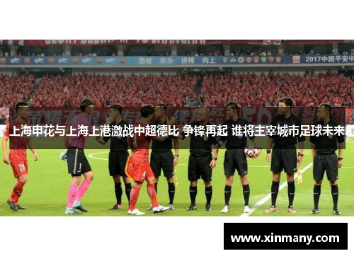 上海申花与上海上港激战中超德比 争锋再起 谁将主宰城市足球未来