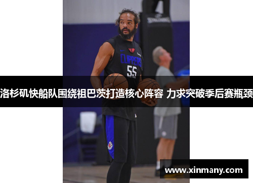 洛杉矶快船队围绕祖巴茨打造核心阵容 力求突破季后赛瓶颈